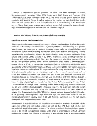 4
A number of downstream process platforms for mAbs have been developed at leading
biopharmaceutical companies (Kelley 2009, Shukla et al 2007, Shukla and Thommes 2010,
Rathore et al 2013, Chon and Papasstoitsis 2011). The ability to use a generic approach across
molecules and starting from a template decrease the amount of experimentation needed
compared with a protein that cannot enable the inclusion of an affinity step in the downstream
process. These downstream process platforms have successfully enabled the progression of a
large number of mAb products into the clinic and commercial space.
2. Current and evolving downstream process platforms for mAbs
2.1 Drivers for mAb platform evolution
This section describes several downstream process schemes that have been developed at leading
biopharmaceutical companies and successfully employed for mAb manufacturing at large scale.
Several aspects are in common across these process schemes. mAbs are extracellularly secreted
into the cell culture medium during mammalian cell culture. Harvest and recovery schemes
typically utilize centrifugation followed by depth filtration and a series of membrane filters
(Shukla and Kandula, 2008; Kandula et al, 2009). At smaller scales, centrifugation may be
dispensed with and a series of depth filters with the coarser pore size filters first may often be
utilized. The platform process almost always commences with Protein A chromatographic
capture (Liu et al, 2015). In some cases, selective washes can be built into the Protein A step
operation to further enhance HCP clearance (Shukla and Hinckley, 2008). Non-Protein A schemes
have been developed and employed for large-scale manufacturing (Arunakumari et al, 2007) as
for any therapeutic protein but have not caught on given the absence of a generic approach and
issues with process robustness. The process will also include two dedicated orthogonal viral
clearance steps as per ICH guidelines. Low pH viral inactivation and viral filtration through a
parvoviral grade filter are widely employed for mAbs (Shukla and Aranha, 2015). The low pH
incubation step is typically placed immediately after Protein A chromatography since the Protein
A column elutes in a low pH buffer. Following Protein A chromatography and viral inactivation,
one or two polishing chromatographic steps are employed to clear high molecular weight
aggregate (Vazquez-Rey and Lang, 2011), host cell proteins (Shukla et al, 2008), DNA and to
provide viral clearance potential. Chief differences among platform approaches lie in the nature
of the polishing chromatographic steps. Given the high titer cell culture processes that are
increasingly common in industry today (5-10 g/L), there is a significant need for high column
loadings on polishing chromatographic steps.
Each company ends up customizing its mAb downstream platform approach based upon its own
expression system and cell culture process as well as the mAb type and subclass they
predominantly employ in discovery research. The primary criterion is that the platform approach
needs to be robust and applicable across a wide range of IgG molecules without significant
modification. Another key criterion is the ability of the platform to fit in the manufacturing
 