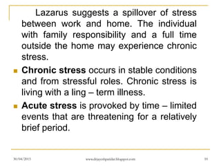 Lazarus suggests a spillover of stress
between work and home. The individual
with family responsibility and a full time
outside the home may experience chronic
stress.
 Chronic stress occurs in stable conditions
and from stressful roles. Chronic stress is
living with a ling – term illness.
 Acute stress is provoked by time – limited
events that are threatening for a relatively
brief period.
30/04/2015 www.drjayeshpatidar.blogspot.com 10
 