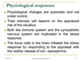 Physiological responses
 Physiological changes are automatic and not
under control.
 Their intensity will depend on the appraised
risk of the situation.
 Both the immune system and the sympathetic
nervous system are implicated in the stress
response.
 The locus cells in the brain initiated the stress
response by responding to the appraisal with
the neither release of nor –epinephrine.
30/04/2015 www.drjayeshpatidar.blogspot.com 12
 