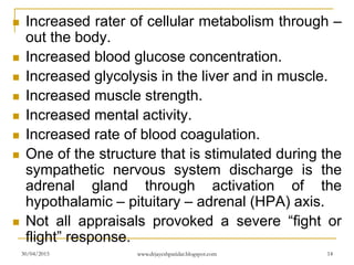  Increased rater of cellular metabolism through –
out the body.
 Increased blood glucose concentration.
 Increased glycolysis in the liver and in muscle.
 Increased muscle strength.
 Increased mental activity.
 Increased rate of blood coagulation.
 One of the structure that is stimulated during the
sympathetic nervous system discharge is the
adrenal gland through activation of the
hypothalamic – pituitary – adrenal (HPA) axis.
 Not all appraisals provoked a severe “fight or
flight” response.
30/04/2015 www.drjayeshpatidar.blogspot.com 14
 