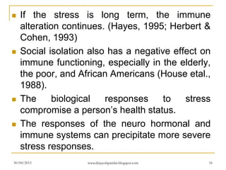  If the stress is long term, the immune
alteration continues. (Hayes, 1995; Herbert &
Cohen, 1993)
 Social isolation also has a negative effect on
immune functioning, especially in the elderly,
the poor, and African Americans (House etal.,
1988).
 The biological responses to stress
compromise a person’s health status.
 The responses of the neuro hormonal and
immune systems can precipitate more severe
stress responses.
30/04/2015 www.drjayeshpatidar.blogspot.com 16
 