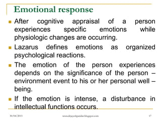 Emotional response
 After cognitive appraisal of a person
experiences specific emotions while
physiologic changes are occurring.
 Lazarus defines emotions as organized
psychological reactions.
 The emotion of the person experiences
depends on the significance of the person –
environment event to his or her personal well –
being.
 If the emotion is intense, a disturbance in
intellectual functions occurs.
30/04/2015 www.drjayeshpatidar.blogspot.com 17
 
