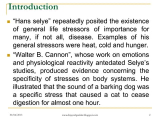 Introduction
 “Hans selye” repeatedly posited the existence
of general life stressors of importance for
many, if not all, disease. Examples of his
general stressors were heat, cold and hunger.
 “Walter B. Cannon”, whose work on emotions
and physiological reactivity antedated Selye’s
studies, produced evidence concerning the
specificity of stresses on body systems. He
illustrated that the sound of a barking dog was
a specific stress that caused a cat to cease
digestion for almost one hour.
30/04/2015 www.drjayeshpatidar.blogspot.com 2
 