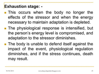 Exhaustion stage: -
 This occurs when the body no longer the
effects of the stressor and when the energy
necessary to maintain adaptation is depleted.
 The physiological response is intensified, but
the person’s energy level is compromised, and
adaptation to the stressor diminishes.
 The body is unable to defend itself against the
impact of the event, physiological regulation
diminishes, and if the stress continues, death
may result.
30/04/2015 www.drjayeshpatidar.blogspot.com 25
 