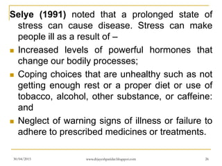 Selye (1991) noted that a prolonged state of
stress can cause disease. Stress can make
people ill as a result of –
 Increased levels of powerful hormones that
change our bodily processes;
 Coping choices that are unhealthy such as not
getting enough rest or a proper diet or use of
tobacco, alcohol, other substance, or caffeine:
and
 Neglect of warning signs of illness or failure to
adhere to prescribed medicines or treatments.
30/04/2015 www.drjayeshpatidar.blogspot.com 26
 