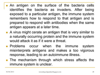  An antigen on the surface of the bacteria cells
identifies the bacteria as invaders. After being
exposed to a particular antigen, the immune system
remembers how to respond to that antigen and is
prepared to respond with antibodies when the same
antigen appears at a later time.
 A virus might cerate an antigen that is very similar to
a naturally occurring protein and the immune system
would attack it as if it were a threat.
 Problems occur when the immune system
misinterprets antigens and makes a too vigorous
response, leading to an autoimmune illness.
 The mechanism through which stress affects the
immune system is unclear.
30/04/2015 www.drjayeshpatidar.blogspot.com 28
 