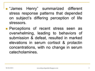 “James Henry” summarized different
stress response patterns that depended
on subject’s differing perception of life
stressors.
 Perceptions of recent stress seen as
overwhelming, leading to behaviors of
submission & defeat, resulted in marked
elevations in serum cortisol & prolactin
concentrations, with no change in serum
catecholamines.
30/04/2015 www.drjayeshpatidar.blogspot.com 3
 