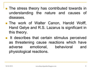  The stress theory has contributed towards in
understanding the nature and causes of
diseases.
 The work of Walter Canon, Harold Wolff,
Hand Gelye and R.S. Lazarus is significant in
this theory.
 It describes that certain stimulus perceived
as threatening cause reactions which have
adverse emotional, behavioral and
physiological reactions.
30/04/2015 www.drjayeshpatidar.blogspot.com 31
 