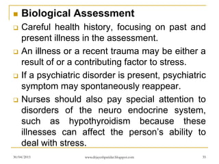  Biological Assessment
 Careful health history, focusing on past and
present illness in the assessment.
 An illness or a recent trauma may be either a
result of or a contributing factor to stress.
 If a psychiatric disorder is present, psychiatric
symptom may spontaneously reappear.
 Nurses should also pay special attention to
disorders of the neuro endocrine system,
such as hypothyroidism because these
illnesses can affect the person’s ability to
deal with stress.
30/04/2015 www.drjayeshpatidar.blogspot.com 35
 