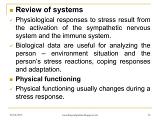  Review of systems
 Physiological responses to stress result from
the activation of the sympathetic nervous
system and the immune system.
 Biological data are useful for analyzing the
person – environment situation and the
person’s stress reactions, coping responses
and adaptation.
 Physical functioning
 Physical functioning usually changes during a
stress response.
30/04/2015 www.drjayeshpatidar.blogspot.com 36
 
