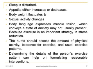  Sleep is disturbed.
 Appetite either increases or decreases,
 Body weight fluctuates &
 Sexual activity changes
 Body language expresses muscle tnsion, which
conveys a state of anxiety may not usually present.
Because exercise is an important strategy in stress
reduction.
 The nurse should assess the amount of physical
activity, tolerance for exercise, and usual exercise
patterns.
 Determining the details of the person’s exercise
pattern can help on formulating reasonable
interventions.
30/04/2015 www.drjayeshpatidar.blogspot.com 37
 