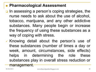  Pharmacological Assessment
 In assessing a person’s coping strategies, the
nurse needs to ask about the use of alcohol,
tobacco, marijuana, and any other addictive
substances. Many people begin or increase
the frequency of using these substances as a
way of coping with stress.
 Knowing detail about the person’s use of
these substances (number of times a day or
week, amount, circumstances, side effects)
helps in determining the role these
substances play in overall stress reduction or
management.
30/04/2015 www.drjayeshpatidar.blogspot.com 38
 