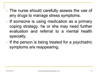  The nurse should carefully assess the use of
any drugs to manage stress symptoms.
 If someone is using medication as a primary
coping strategy, he or she may need further
evaluation and referral to a mental health
specialty.
 If the person is being treated for a psychiatric
symptoms are reappearing.
30/04/2015 www.drjayeshpatidar.blogspot.com 39
 