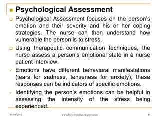  Psychological Assessment
 Psychological Assessment focuses on the person’s
emotion and their severity and his or her coping
strategies. The nurse can then understand how
vulnerable the person is to stress.
 Using therapeutic communication techniques, the
nurse assess a person’s emotional state in a nurse
patient interview.
 Emotions have different behavioral manifestations
(tears for sadness, tenseness for anxiety), these
responses can be indicators of specific emotions.
 Identifying the person’s emotions can be helpful in
assessing the intensity of the stress being
experienced.
30/04/2015 www.drjayeshpatidar.blogspot.com 40
 