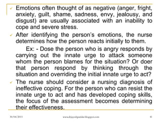  Emotions often thought of as negative (anger, fright,
anxiety, guilt, shame, sadness, envy, jealousy, and
disgust) are usually associated with an inability to
cope and severe stress.
 After identifying the person’s emotions, the nurse
determines how the person reacts initially to them.
Ex: - Dose the person who is angry responds by
carrying out the innate urge to attack someone
whom the person blames for the situation? Or doer
that person respond by thinking through the
situation and overriding the initial innate urge to act?
 The nurse should consider a nursing diagnosis of
ineffective coping. For the person who can resist the
innate urge to act and has developed coping skills,
the focus of the assessment becomes determining
their effectiveness.
30/04/2015 www.drjayeshpatidar.blogspot.com 41
 