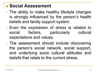  Social Assessment
 The ability to make healthy lifestyle changes
is strongly influenced by the person’s health
beliefs and family support system.
 Even the expression of stress is related to
social factors, particularly cultural
expectations and values.
 The assessment should include discovering
the person’s social network, social support,
and underlying socio cultural attitudes and
beliefs that relate to the current stress.
30/04/2015 www.drjayeshpatidar.blogspot.com 42
 