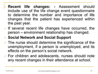  Recent life changes: - Assessment should
include use of the life change event questionnaire
to determine the number and importance of life
changes that the patient has experienced within
the past year.
 If several recent life changes have occurred, the
person – environment relationship has changed.
 Social Network and Social Support
 The nurse should determine the significance of the
unemployment, if a person is unemployed, and its
effects on the person’s social network.
 For children and adolescents, nurses should note
any recent changes in their attendance at school.
30/04/2015 www.drjayeshpatidar.blogspot.com 43
 