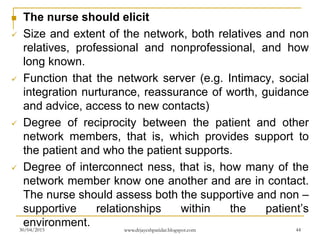  The nurse should elicit
 Size and extent of the network, both relatives and non
relatives, professional and nonprofessional, and how
long known.
 Function that the network server (e.g. Intimacy, social
integration nurturance, reassurance of worth, guidance
and advice, access to new contacts)
 Degree of reciprocity between the patient and other
network members, that is, which provides support to
the patient and who the patient supports.
 Degree of interconnect ness, that is, how many of the
network member know one another and are in contact.
The nurse should assess both the supportive and non –
supportive relationships within the patient’s
environment.30/04/2015 www.drjayeshpatidar.blogspot.com 44
 