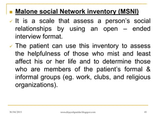  Malone social Network inventory (MSNI)
 It is a scale that assess a person’s social
relationships by using an open – ended
interview format.
 The patient can use this inventory to assess
the helpfulness of those who mist and least
affect his or her life and to determine those
who are members of the patient’s formal &
informal groups (eg. work, clubs, and religious
organizations).
30/04/2015 www.drjayeshpatidar.blogspot.com 45
 