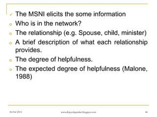  The MSNI elicits the some information
o Who is in the network?
o The relationship (e.g. Spouse, child, minister)
o A brief description of what each relationship
provides.
o The degree of helpfulness.
o The expected degree of helpfulness (Malone,
1988)
30/04/2015 www.drjayeshpatidar.blogspot.com 46
 