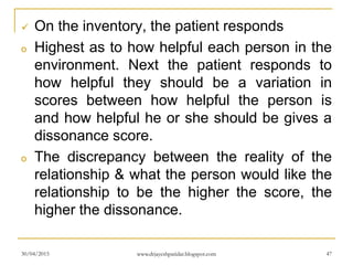  On the inventory, the patient responds
o Highest as to how helpful each person in the
environment. Next the patient responds to
how helpful they should be a variation in
scores between how helpful the person is
and how helpful he or she should be gives a
dissonance score.
o The discrepancy between the reality of the
relationship & what the person would like the
relationship to be the higher the score, the
higher the dissonance.
30/04/2015 www.drjayeshpatidar.blogspot.com 47
 