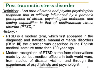 Post traumatic stress disorder
Definition: - “An area of stress and psycho physiological
response that is critically influenced by a person’s
perceptions of stress, psychological defenses, and
coping capabilities is that of posttraumatic stress
disorder (PTSD).”
History: -
 PTSD is a modern term, which first appeared in the
diagnostic and statistical manual of mental disorders
(DSM III) the disorder was described in the English
medical literature more than 100 year ago.
 Modern recognition of PTSD came from observations
made by combat medical officers in both world wars,
from studies of disaster victims, and through the
experiences of psychiatrists and psychologist.30/04/2015 www.drjayeshpatidar.blogspot.com 48
 