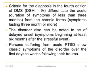  Criteria for the diagnosis in the fourth edition
of DMS (DSM – IV) differentiate the acute
(duration of symptoms of less than three
months) from the chronic forms (symptoms
lasting three month or more)
 The disorder also can be noted to be of
delayed onset (symptoms beginning at least
six months after the stressful event).
 Persons suffering from acute PTSD show
classic symptoms of the disorder over the
first days to weeks following their trauma.
30/04/2015 www.drjayeshpatidar.blogspot.com 49
 