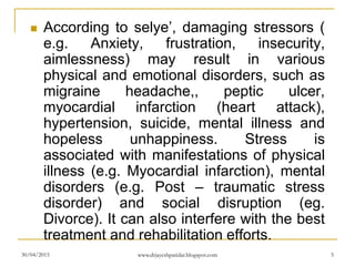  According to selye’, damaging stressors (
e.g. Anxiety, frustration, insecurity,
aimlessness) may result in various
physical and emotional disorders, such as
migraine headache,, peptic ulcer,
myocardial infarction (heart attack),
hypertension, suicide, mental illness and
hopeless unhappiness. Stress is
associated with manifestations of physical
illness (e.g. Myocardial infarction), mental
disorders (e.g. Post – traumatic stress
disorder) and social disruption (eg.
Divorce). It can also interfere with the best
treatment and rehabilitation efforts.
30/04/2015 www.drjayeshpatidar.blogspot.com 5
 