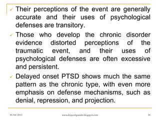  Their perceptions of the event are generally
accurate and their uses of psychological
defenses are transitory.
 Those who develop the chronic disorder
evidence distorted perceptions of the
traumatic event, and their uses of
psychological defenses are often excessive
and persistent.
 Delayed onset PTSD shows much the same
pattern as the chronic type, with even more
emphasis on defense mechanisms, such as
denial, repression, and projection.
30/04/2015 www.drjayeshpatidar.blogspot.com 50
 
