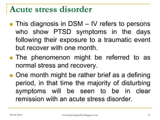 Acute stress disorder
 This diagnosis in DSM – IV refers to persons
who show PTSD symptoms in the days
following their exposure to a traumatic event
but recover with one month.
 The phenomenon might be referred to as
normal stress and recovery.
 One month might be rather brief as a defining
period, in that time the majority of disturbing
symptoms will be seen to be in clear
remission with an acute stress disorder.
30/04/2015 www.drjayeshpatidar.blogspot.com 51
 