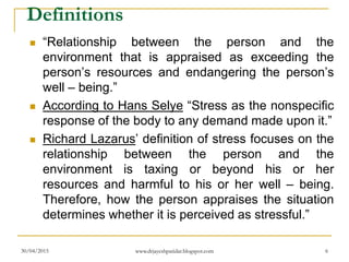 Definitions
 “Relationship between the person and the
environment that is appraised as exceeding the
person’s resources and endangering the person’s
well – being.”
 According to Hans Selye “Stress as the nonspecific
response of the body to any demand made upon it.”
 Richard Lazarus’ definition of stress focuses on the
relationship between the person and the
environment is taxing or beyond his or her
resources and harmful to his or her well – being.
Therefore, how the person appraises the situation
determines whether it is perceived as stressful.”
30/04/2015 www.drjayeshpatidar.blogspot.com 6
 
