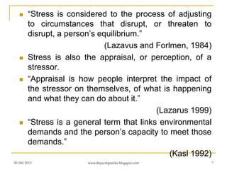 “Stress is considered to the process of adjusting
to circumstances that disrupt, or threaten to
disrupt, a person’s equilibrium.”
(Lazavus and Forlmen, 1984)
 Stress is also the appraisal, or perception, of a
stressor.
 “Appraisal is how people interpret the impact of
the stressor on themselves, of what is happening
and what they can do about it.”
(Lazarus 1999)
 “Stress is a general term that links environmental
demands and the person’s capacity to meet those
demands.”
(Kasl 1992)
30/04/2015 www.drjayeshpatidar.blogspot.com 7
 