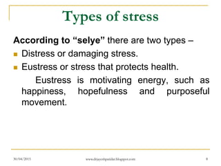 Types of stress
According to “selye” there are two types –
 Distress or damaging stress.
 Eustress or stress that protects health.
Eustress is motivating energy, such as
happiness, hopefulness and purposeful
movement.
30/04/2015 www.drjayeshpatidar.blogspot.com 8
 