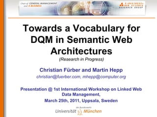 Towards a Vocabulary for
  DQM in Semantic Web
      Architectures
                 (Research in Progress)

        Christian Fürber and Martin Hepp
       christian@fuerber.com, mhepp@computer.org

Presentation @ 1st International Workshop on Linked Web
                    Data Management,
           March 25th, 2011, Uppsala, Sweden
 