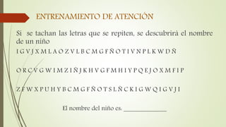 ENTRENAMIENTO DE ATENCIÓN
Si se tachan las letras que se repiten, se descubrirá el nombre
de un niño
I G V J X M L A O Z V L B C M G F Ñ O T I V N P L K W D Ñ
O R C V G W I M Z I Ñ J K H V G F M H I Y P Q E J O X M F I P
Z F W X P U H Y B C M G F Ñ O T S L Ñ C K I G W Q I G V J I
El nombre del niño es: _____________
 