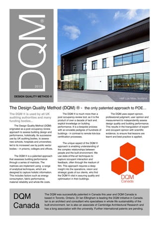 DQM
Canada
DQM
DESIGN QUALITY METHOD ®
The Design Quality Method (DQM) ® - the only patented approach to POE...
The DQM ® is used by all UK
auditing authorities and many
funding bodies...
The Design Quality Method (DQM)
originated as a post occupancy review
approach to assess building design and
performance, holistically. Its successive
use by UK auditing bodies, to assess
new schools, hospitals and universities;
led to its increased use by public sector
bodies – in prisons, colleges and ofﬁces.
The DQM ® is a patented approach
that assesses building performance
through a series of matrices. The
matrices are implement using a range
of analytical techniques, which are
designed to capture holistic information.
This includes factors such as energy
consumption, fabric performance,
material reliability and whole life costs.
The DQM ® is much more than a
post occupancy review tool, as it is the
product of over a decade of tacit and
explicit knowledge on building
performance. It is a bespoke process
with an enviable pedigree of hundreds of
buildings - in contrast to remote tick-box
certiﬁcation processes.
The unique aspect of the DQM ®
approach is enabling understanding of
the complex relationships between
people and the built environment. We
use state-of-the-art techniques to
capture occupant interaction and
feedback, often through the medium of
ﬁlm. This approach requires a deep
insight into the operations, vision and
strategic goals of our clients, who ﬁnd
the DQM ® vital in assuring quality and
optimisation in their buildings.
The DQM uses expert opinion,
professional judgment, user opinion and
measurement to independently assess
design quality and building performance.
This results in the triangulation of expert
and occupant opinion with scientific
evidence, to ensure that lessons are
learnt and best practice is applied.
HMP Low Moss, Scotland
2013
®
The DQM was successfully patented in Canada this year and DQM Canada is
based in Toronto, Ontario. Dr Ian Ellingham is leading the DQM initiative in Canada.
Ian is an architect and consultant who specialises in whole life sustainability of the
built environment. Ian is also an associate of Cambridge Architectural Research and
has a long association with the university. Further international patents are pending.
 
