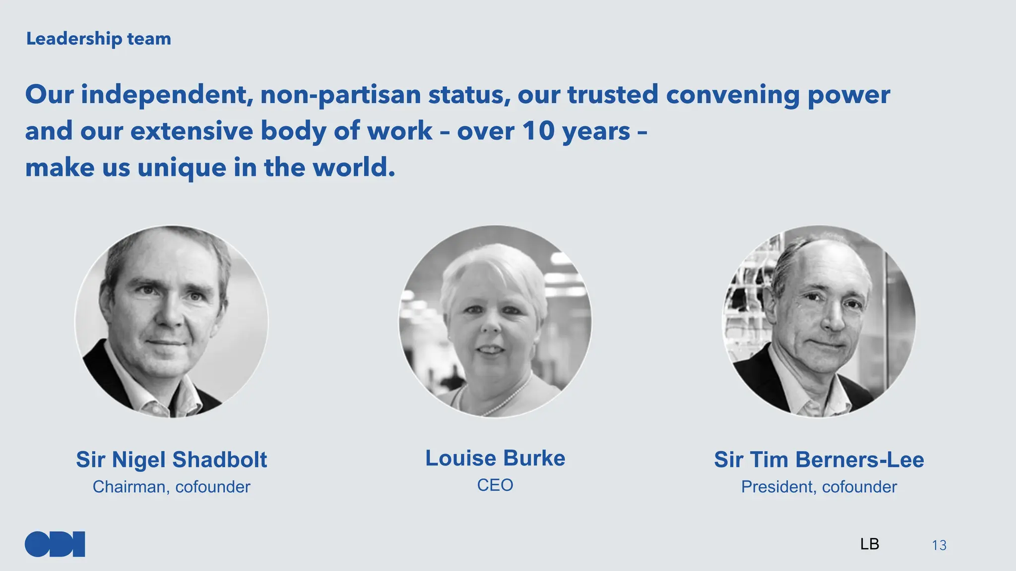 Our independent, non-partisan status, our trusted convening power
and our extensive body of work – over 10 years –
make us unique in the world.
13
Leadership team
Sir Nigel Shadbolt
Chairman, cofounder
Louise Burke
CEO
Sir Tim Berners-Lee
President, cofounder
LB
 