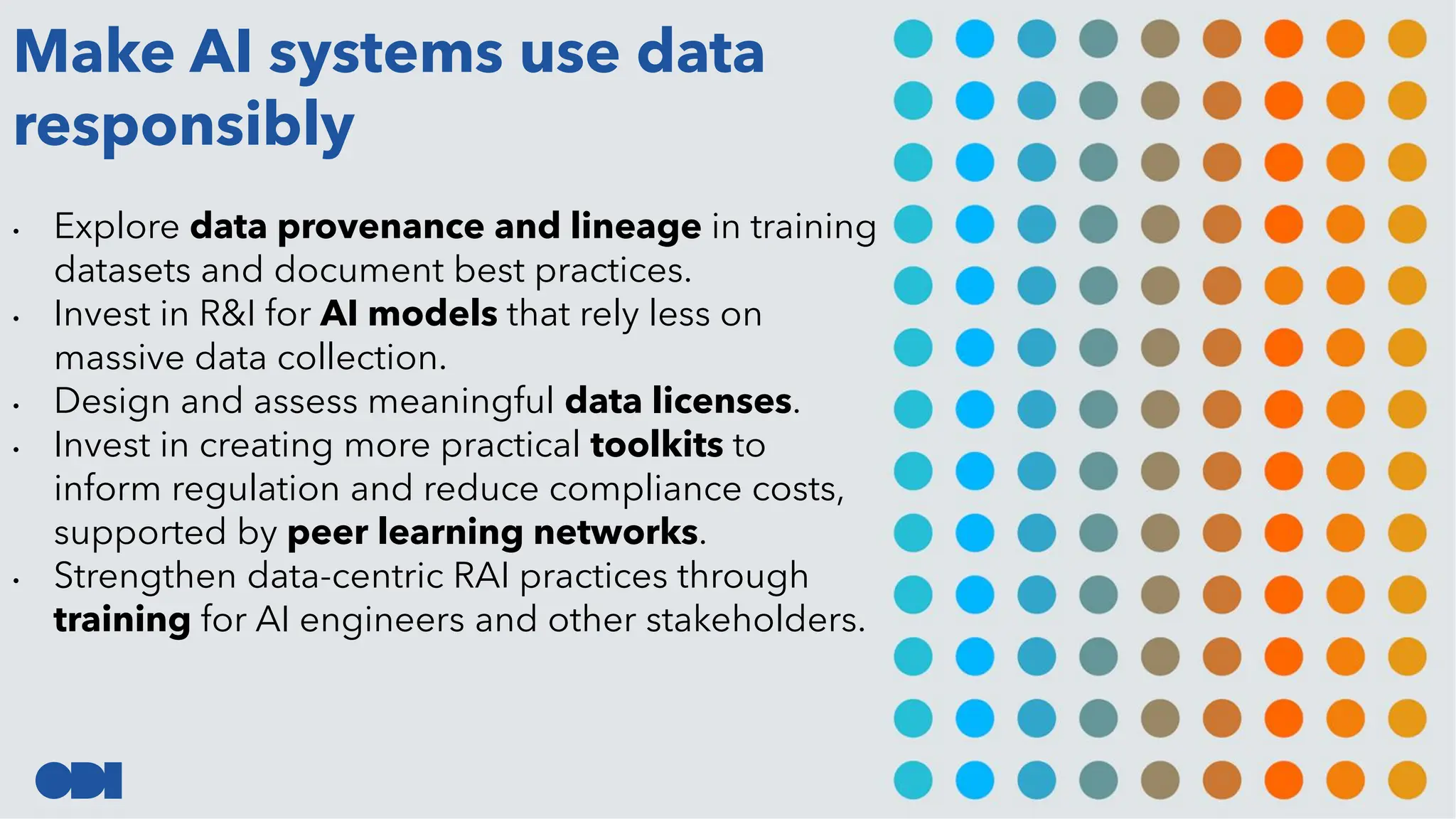 Make AI systems use data
responsibly
• Explore data provenance and lineage in training
datasets and document best practices.
• Invest in R&I for AI models that rely less on
massive data collection.
• Design and assess meaningful data licenses.
• Invest in creating more practical toolkits to
inform regulation and reduce compliance costs,
supported by peer learning networks.
• Strengthen data-centric RAI practices through
training for AI engineers and other stakeholders.
 