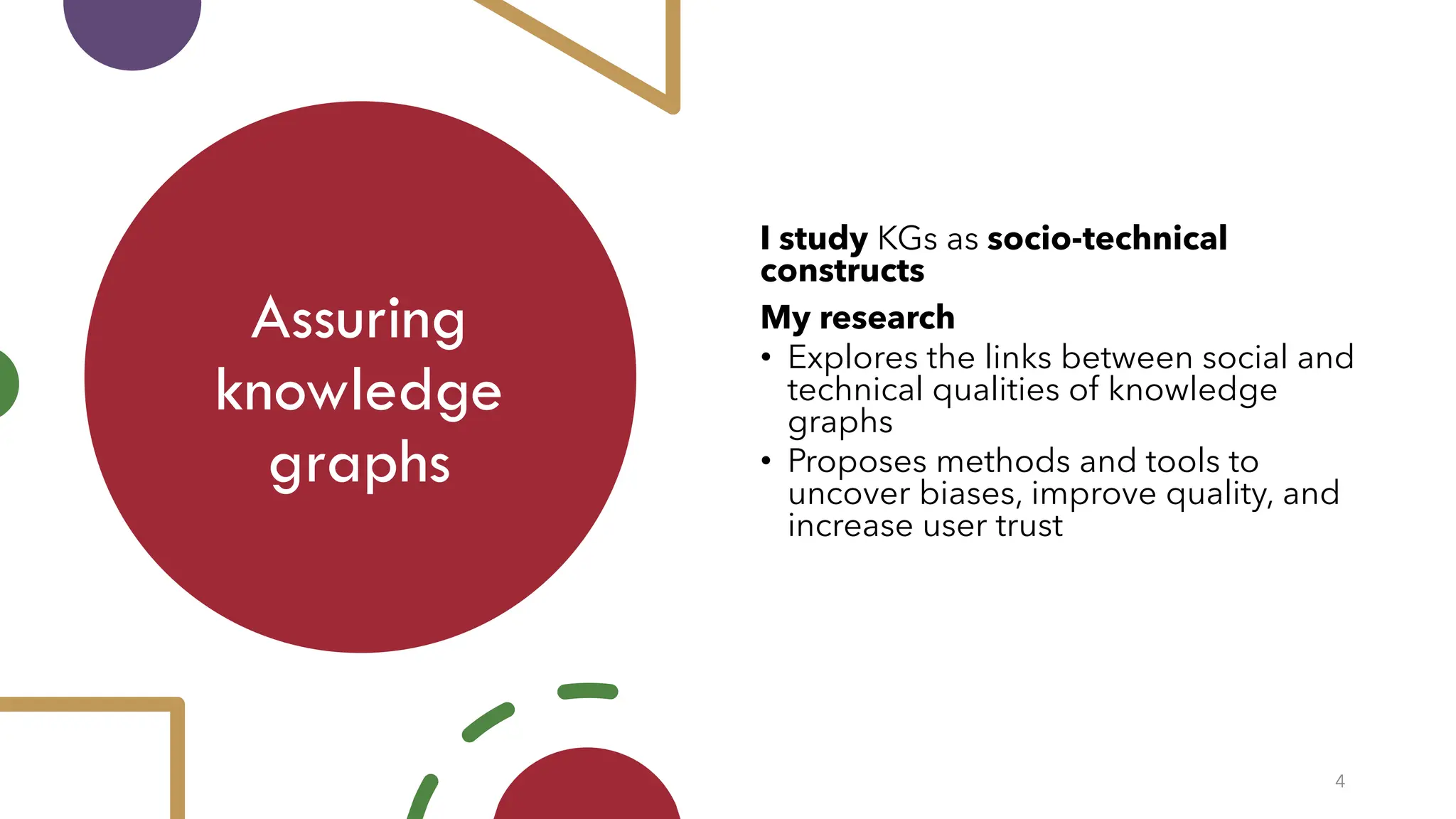 Assuring
knowledge
graphs
4
I study KGs as socio-technical
constructs
My research
• Explores the links between social and
technical qualities of knowledge
graphs
• Proposes methods and tools to
uncover biases, improve quality, and
increase user trust
 