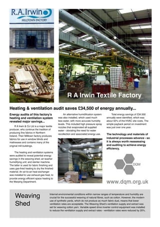Internal environmental conditions within narrow ranges of temperature and humidity are
crucial for the successful weaving of natural fibres, such as cotton. However, the modern
use of synthetic yards, which do not produce as much fabric dust, means that lower
ventilation rates are acceptable. The Weaving Shed’s ventilation supply and extract was
set for weaving cotton yarn. Variable speed drive inverter control equipment was installed
to reduce the ventilation supply and extract rates - ventilation rates were reduced by 20%.
Weaving
Shed
Heating & ventilation audit saves £34,500 of energy annually...
Energy audits of this factory’s
heating and ventilation system
revealed major savings...
R A Irwin & Co Ltd is a major textile
producer, who continue the tradition of
producing fine fabrics in Northern
Ireland. Their Milltown factory produces
fabrics for use in window blinds and
mattresses and contains many of the
original mill buildings.
The heating and ventilation systems
were audited to reveal potential energy
savings in the weaving shed; air-washer
humidifying unit; and stenter machine.
The latter is used for fabric finishing and
uses gas-fired heating to dry the finished
material. An air-to-air heat exchanger
was installed to use exhaust-gas heat, to
provide energy efficient space heating to
the Warping Department.
An alternative humidification system
was also installed, which used much
less water, with more accurate humidity
levels. This included high pressure spray
nozzles that evaporated all supplied
water - obviating the need for water
recollection and associated energy use.
Total energy savings of £34.500
annually were identified, which was
about 50% of the HVAC site costs. The
simple payback period on investment
was just over one year.
The technology and materials of
industrial processes advance - so
it is always worth reassessing
and auditing to achieve energy
efficiency.
R A Irwin Textile Factory
 
