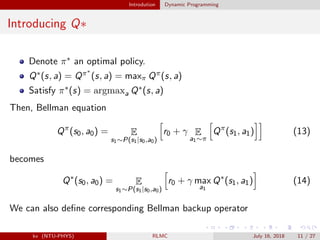 Introdution Dynamic Programming
Introducing Q∗
Denote π∗ an optimal policy.
Q∗(s, a) = Qπ∗
(s, a) = maxπ Qπ(s, a)
Satisfy π∗(s) = argmaxa Q∗(s, a)
Then, Bellman equation
Qπ
(s0, a0) = E
s1∼P(s1|s0,a0)
r0 + γ E
a1∼π
Qπ
(s1, a1) (13)
becomes
Q∗
(s0, a0) = E
s1∼P(s1|s0,a0)
r0 + γ max
a1
Q∗
(s1, a1) (14)
We can also deﬁne corresponding Bellman backup operator
kv (NTU-PHYS) RLMC July 16, 2018 11 / 27
 