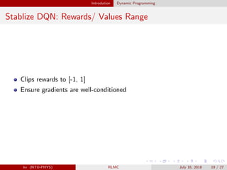 Introdution Dynamic Programming
Stablize DQN: Rewards/ Values Range
Clips rewards to [-1, 1]
Ensure gradients are well-conditioned
kv (NTU-PHYS) RLMC July 16, 2018 19 / 27
 