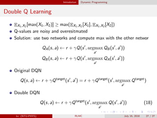 Introdution Dynamic Programming
Double Q Learning
EX1,X2 [max(X1, X2)] ≥ max(EX1,X2 [X1], EX1,X2 [X2])
Q-values are noisy and overesitmated
Solution: use two networks and compute max with the other networ
QA(s, a) ← r + γQ(s , argmax
a
QB(s , a ))
QB(s, a) ← r + γQ(s , argmax
a
QA(s , a ))
Original DQN
Q(s, a) ← r + γQtarget
(s , a ) = r + γQtarget
(s , argmax
a
Qtarget
)
Double DQN
Q(s, a) ← r + γQtarget
(s , argmax
a
Q(s , a )) (18)
kv (NTU-PHYS) RLMC July 16, 2018 27 / 27
 