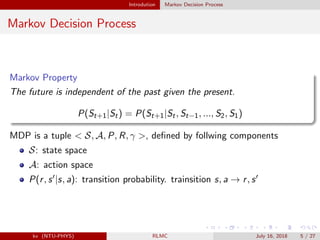 Introdution Markov Decision Process
Markov Decision Process
Markov Property
The future is independent of the past given the present.
P(St+1|St) = P(St+1|St, St−1, ..., S2, S1)
MDP is a tuple < S, A, P, R, γ >, deﬁned by follwing components
S: state space
A: action space
P(r, s |s, a): transition probability. trainsition s, a → r, s
kv (NTU-PHYS) RLMC July 16, 2018 5 / 27
 