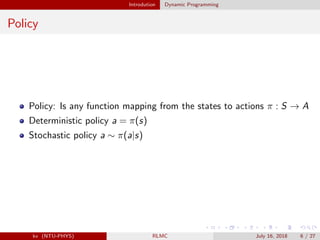 Introdution Dynamic Programming
Policy
Policy: Is any function mapping from the states to actions π : S → A
Deterministic policy a = π(s)
Stochastic policy a ∼ π(a|s)
kv (NTU-PHYS) RLMC July 16, 2018 6 / 27
 