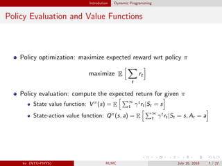 Introdution Dynamic Programming
Policy Evaluation and Value Functions
Policy optimization: maximize expected reward wrt policy π
maximize E
t
rt
Policy evaluation: compute the expected return for given π
State value function: V π
(s) = E
∞
t γt
rt|St = s
State-action value function: Qπ
(s, a) = E
∞
t γt
rt|St = s, At = a
kv (NTU-PHYS) RLMC July 16, 2018 7 / 27
 
