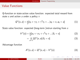 Introdution Dynamic Programming
Value Functions
Q-function or state-action value function: expected total reward from
state s and action a under a policy π
Qπ
(s, a) = E
π
[r0 + γr1 + γ2
r2 + ...|s0 = s, a0 = a] (1)
State value function: expected (long-term )retrun starting from s
V π
(s) = E
π
[r0 + γr1 + γ2
r2 + ...|St = s] (2)
= E
a∼π
[Qπ
(s, a)|St = s] (3)
Advantage function
Aπ
(s, a) = Qπ
(s, a) − V π
(s) (4)
kv (NTU-PHYS) RLMC July 16, 2018 8 / 27
 