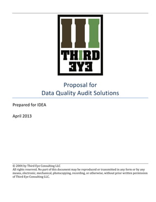  
	
  
	
  
Proposal	
  for	
  
Data	
  Quality	
  Audit	
  Solutions	
  
Prepared	
  for	
  IDEA	
  
	
  
April	
  2013	
  
	
  
	
  
	
  
	
  
	
  
	
  
	
  
	
  
©	
  2004	
  by	
  Third	
  Eye	
  Consulting	
  LLC	
  	
  
All	
  rights	
  reserved.	
  No	
  part	
  of	
  this	
  document	
  may	
  be	
  reproduced	
  or	
  transmitted	
  in	
  any	
  form	
  or	
  by	
  any	
  
means,	
  electronic,	
  mechanical,	
  photocopying,	
  recording,	
  or	
  otherwise,	
  without	
  prior	
  written	
  permission	
  
of	
  Third	
  Eye	
  Consulting	
  LLC.	
   	
  
 