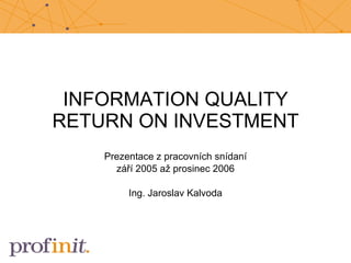 INFORMATION QUALITY RETURN ON INVESTMENT Prezentace z pracovních snídaní září 2005 až prosinec 2006 Ing. Jaroslav Kalvoda 