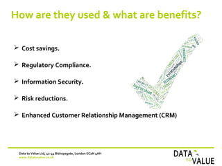 How are they used & what are benefits?
Data to Value Ltd, 42-44 Bishopsgate, London EC2N 4AH
www.datatovalue.co.uk
 Cost savings.
 Regulatory Compliance.
 Information Security.
 Risk reductions.
 Enhanced Customer Relationship Management (CRM)
 